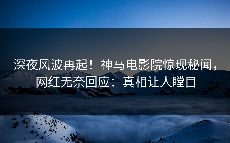 深夜风波再起！神马电影院惊现秘闻，网红无奈回应：真相让人瞠目