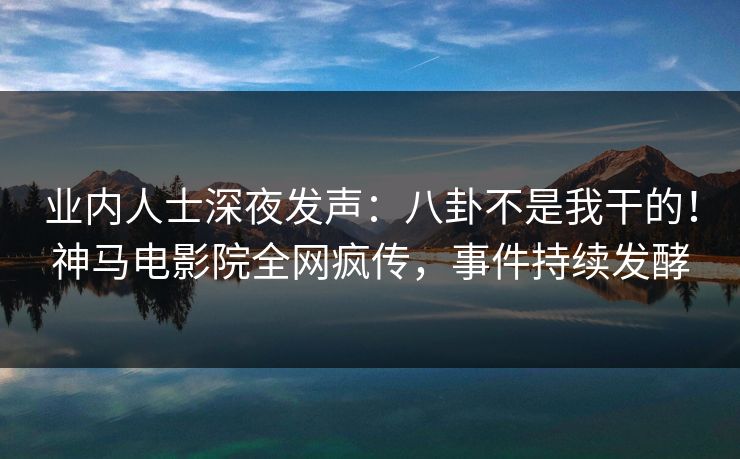 业内人士深夜发声：八卦不是我干的！神马电影院全网疯传，事件持续发酵