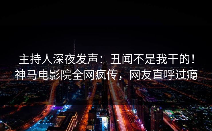主持人深夜发声：丑闻不是我干的！神马电影院全网疯传，网友直呼过瘾