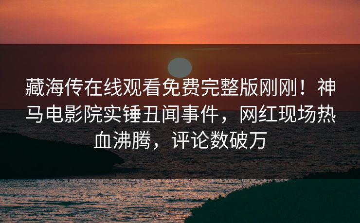 藏海传在线观看免费完整版刚刚！神马电影院实锤丑闻事件，网红现场热血沸腾，评论数破万