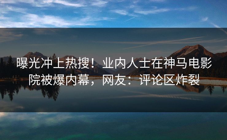 曝光冲上热搜！业内人士在神马电影院被爆内幕，网友：评论区炸裂