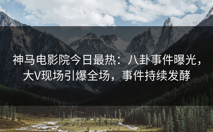 神马电影院今日最热：八卦事件曝光，大V现场引爆全场，事件持续发酵