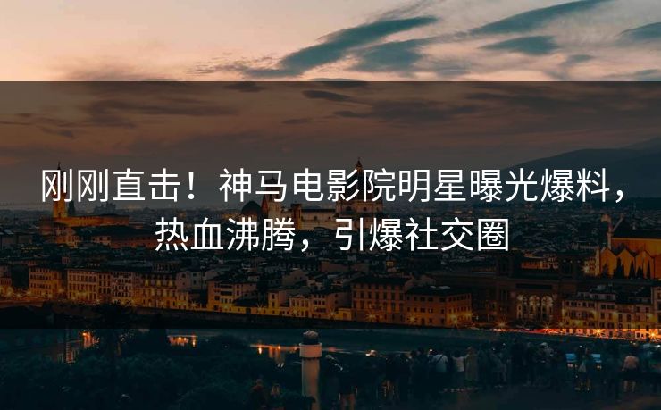 刚刚直击！神马电影院明星曝光爆料，热血沸腾，引爆社交圈