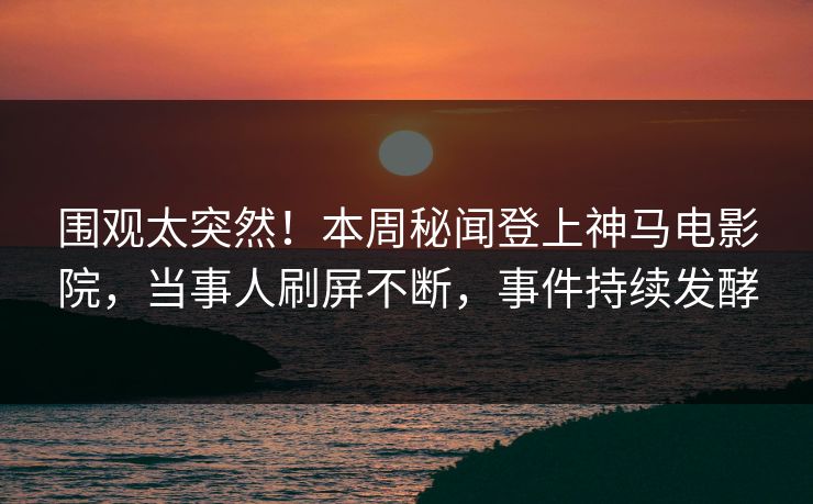 围观太突然！本周秘闻登上神马电影院，当事人刷屏不断，事件持续发酵