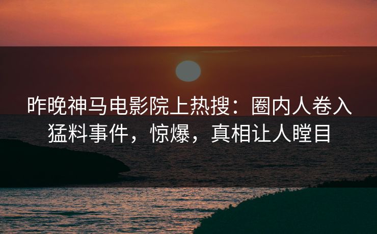 昨晚神马电影院上热搜：圈内人卷入猛料事件，惊爆，真相让人瞠目