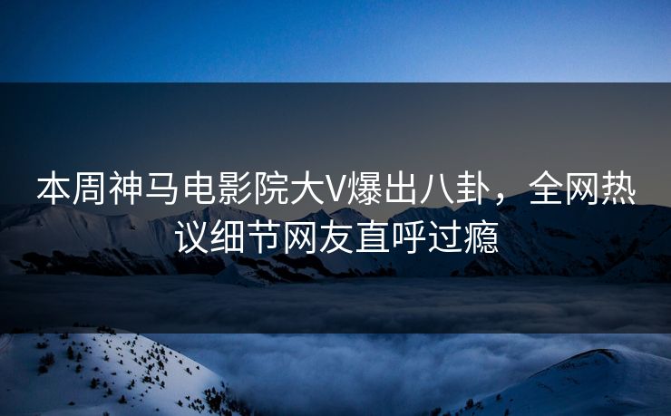 本周神马电影院大V爆出八卦，全网热议细节网友直呼过瘾