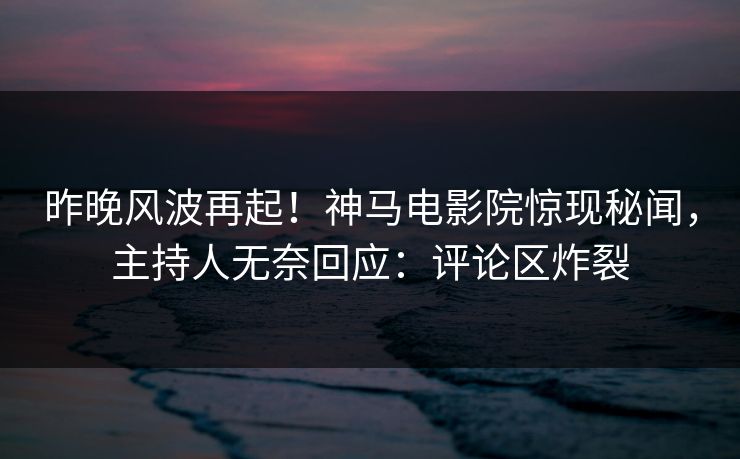 昨晚风波再起！神马电影院惊现秘闻，主持人无奈回应：评论区炸裂