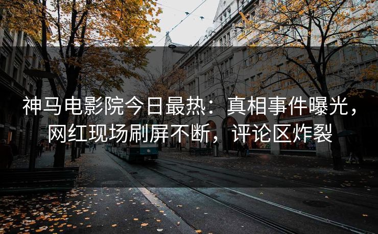 神马电影院今日最热：真相事件曝光，网红现场刷屏不断，评论区炸裂