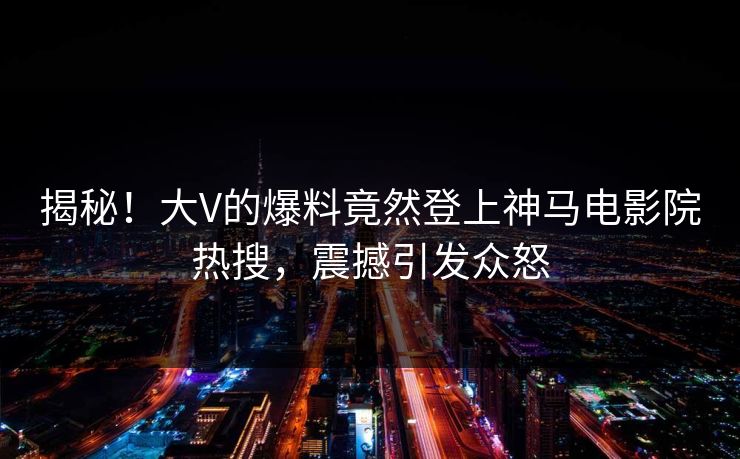 揭秘！大V的爆料竟然登上神马电影院热搜，震撼引发众怒