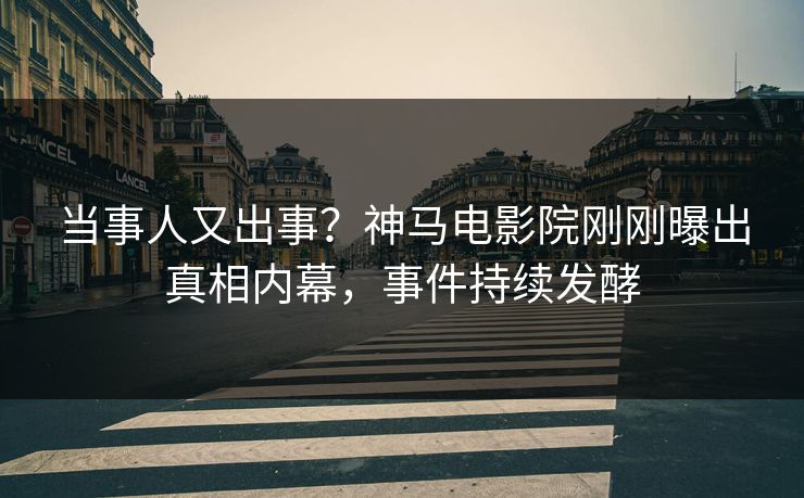 当事人又出事？神马电影院刚刚曝出真相内幕，事件持续发酵