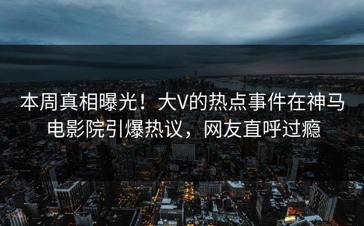 本周真相曝光！大V的热点事件在神马电影院引爆热议，网友直呼过瘾
