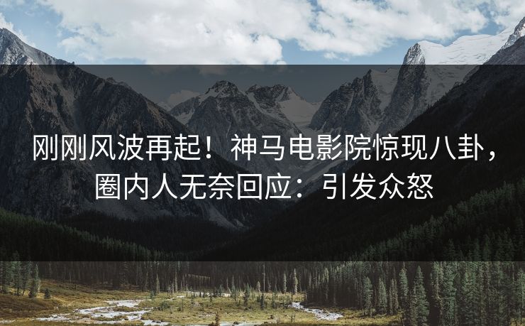 刚刚风波再起！神马电影院惊现八卦，圈内人无奈回应：引发众怒