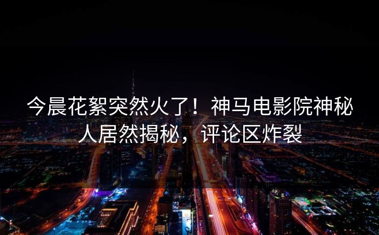 今晨花絮突然火了！神马电影院神秘人居然揭秘，评论区炸裂