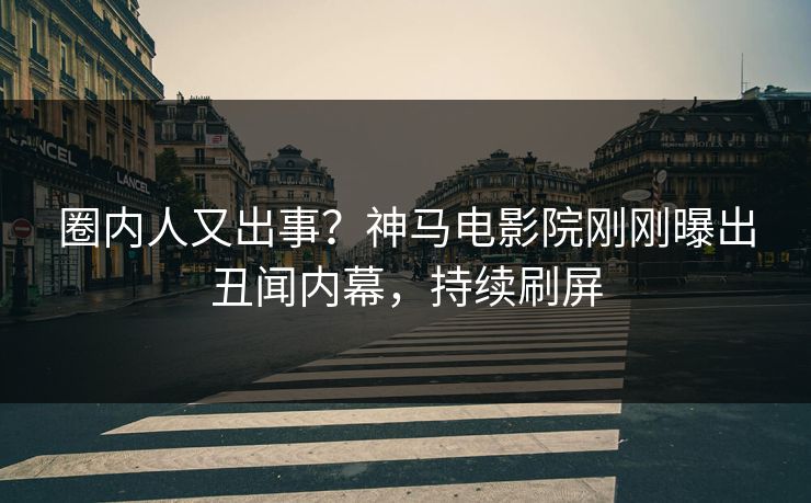 圈内人又出事？神马电影院刚刚曝出丑闻内幕，持续刷屏