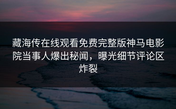 藏海传在线观看免费完整版神马电影院当事人爆出秘闻，曝光细节评论区炸裂