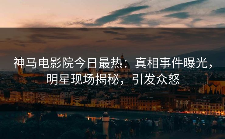 神马电影院今日最热：真相事件曝光，明星现场揭秘，引发众怒