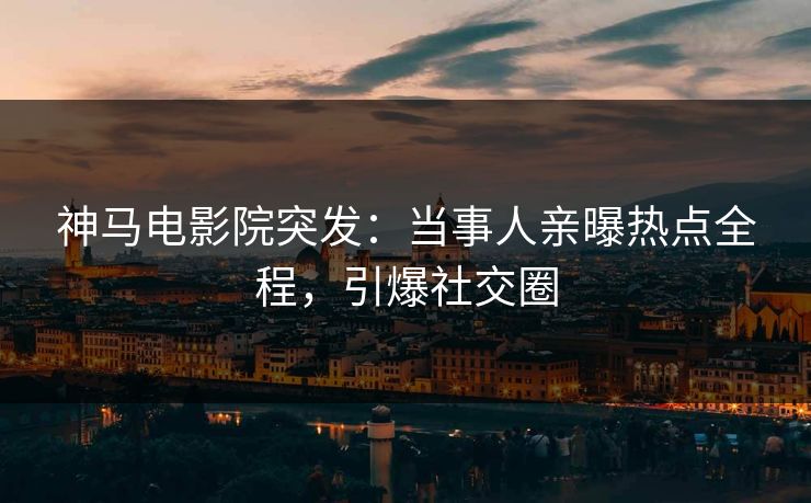 神马电影院突发：当事人亲曝热点全程，引爆社交圈