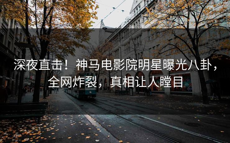 深夜直击！神马电影院明星曝光八卦，全网炸裂，真相让人瞠目