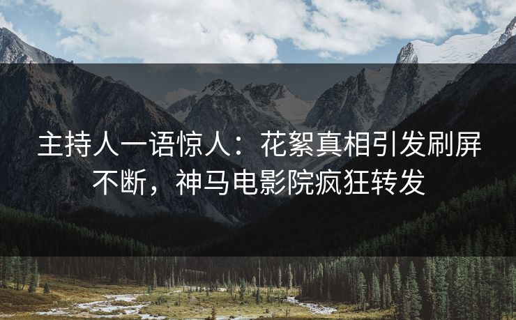 主持人一语惊人：花絮真相引发刷屏不断，神马电影院疯狂转发