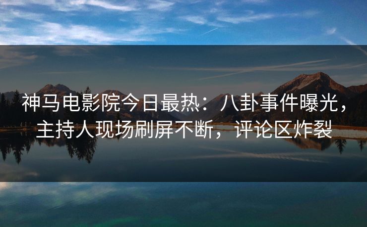 神马电影院今日最热：八卦事件曝光，主持人现场刷屏不断，评论区炸裂