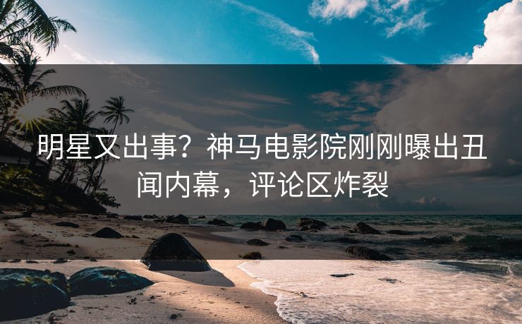 明星又出事？神马电影院刚刚曝出丑闻内幕，评论区炸裂