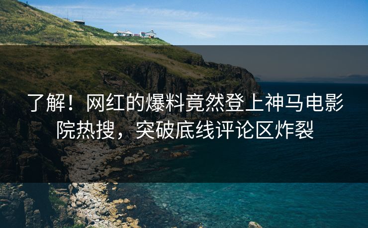 了解！网红的爆料竟然登上神马电影院热搜，突破底线评论区炸裂
