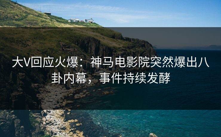 大V回应火爆：神马电影院突然爆出八卦内幕，事件持续发酵