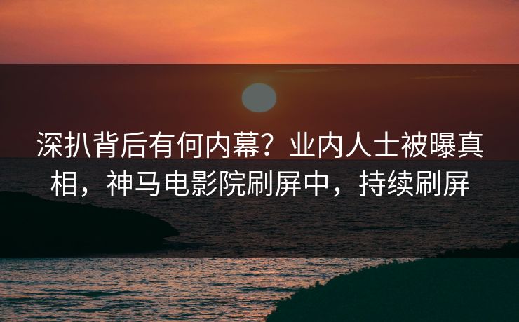 深扒背后有何内幕？业内人士被曝真相，神马电影院刷屏中，持续刷屏