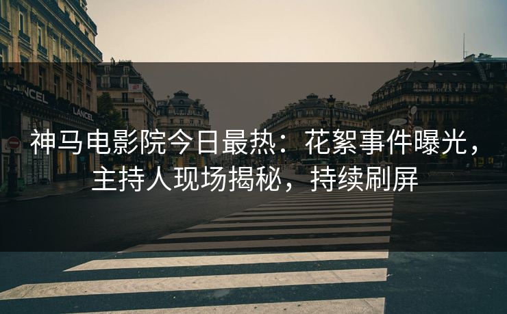 神马电影院今日最热：花絮事件曝光，主持人现场揭秘，持续刷屏