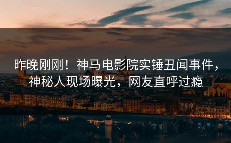 昨晚刚刚！神马电影院实锤丑闻事件，神秘人现场曝光，网友直呼过瘾