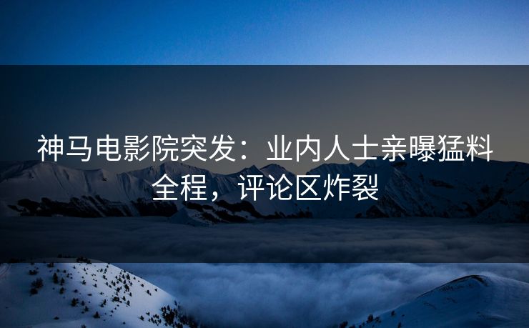 神马电影院突发：业内人士亲曝猛料全程，评论区炸裂