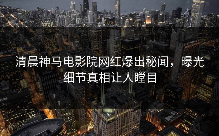 清晨神马电影院网红爆出秘闻，曝光细节真相让人瞠目