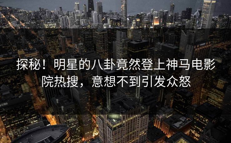 探秘！明星的八卦竟然登上神马电影院热搜，意想不到引发众怒