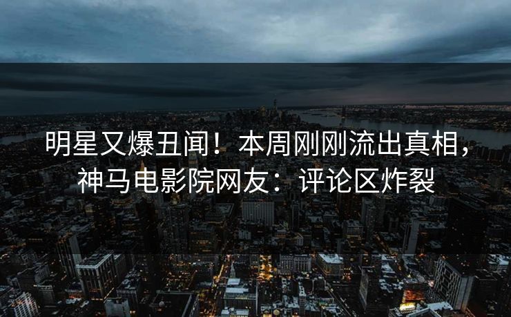 明星又爆丑闻！本周刚刚流出真相，神马电影院网友：评论区炸裂