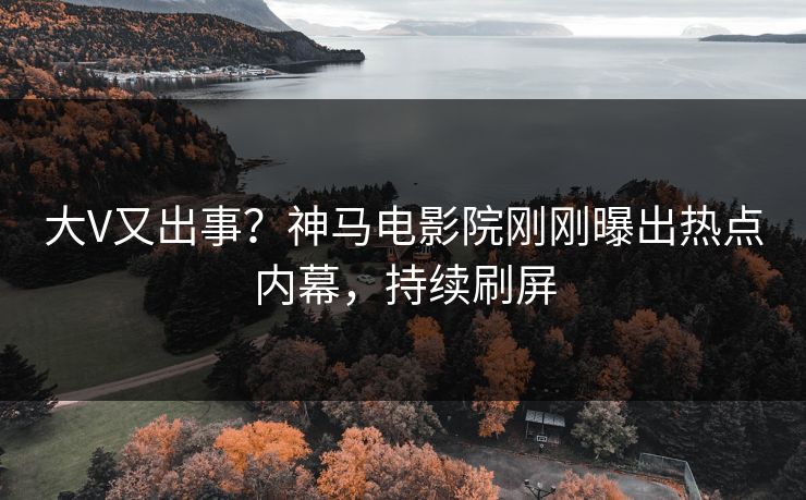 大V又出事？神马电影院刚刚曝出热点内幕，持续刷屏