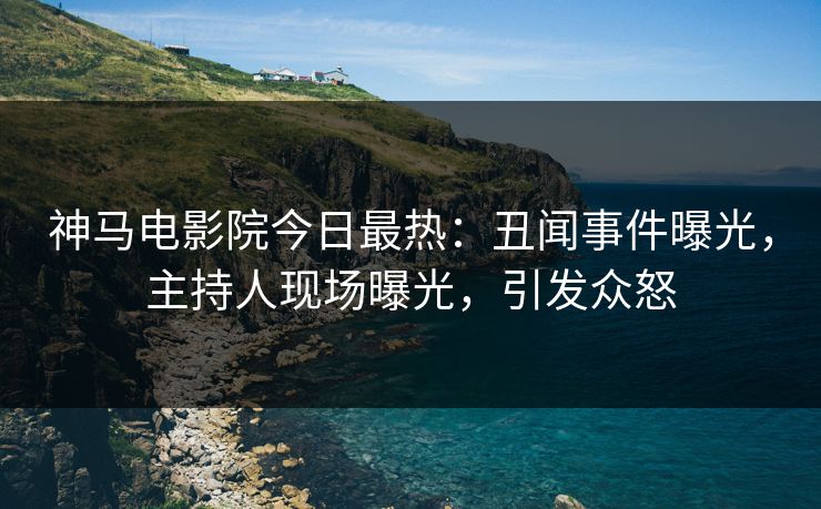神马电影院今日最热：丑闻事件曝光，主持人现场曝光，引发众怒