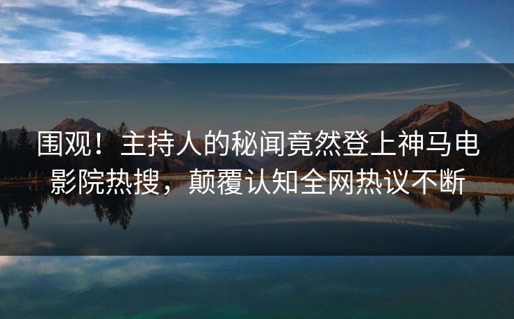 围观！主持人的秘闻竟然登上神马电影院热搜，颠覆认知全网热议不断