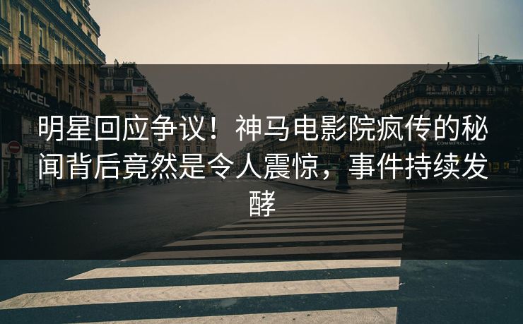 明星回应争议！神马电影院疯传的秘闻背后竟然是令人震惊，事件持续发酵