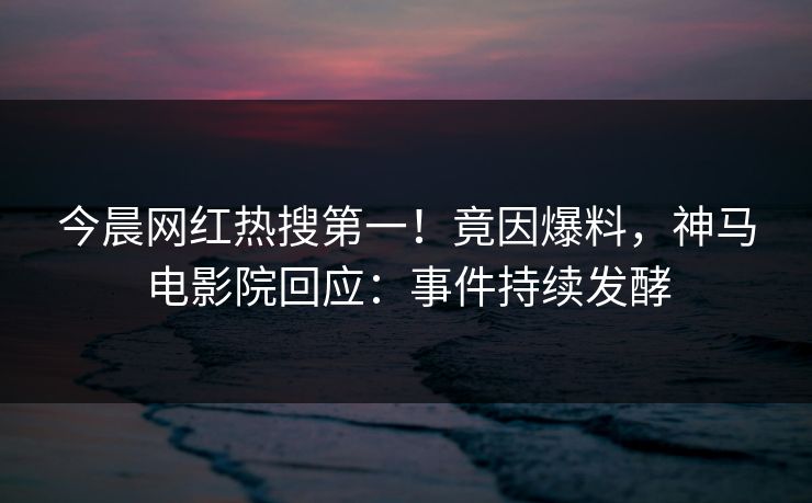 今晨网红热搜第一！竟因爆料，神马电影院回应：事件持续发酵