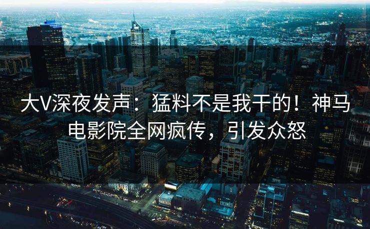 大V深夜发声：猛料不是我干的！神马电影院全网疯传，引发众怒