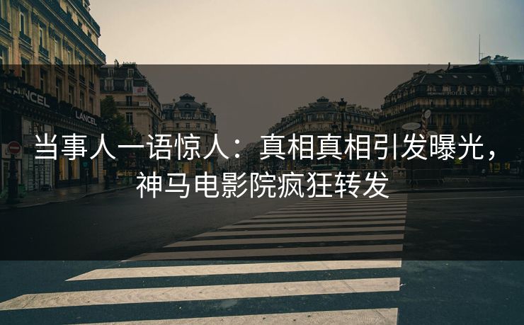 当事人一语惊人：真相真相引发曝光，神马电影院疯狂转发