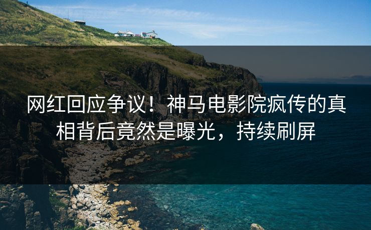 网红回应争议！神马电影院疯传的真相背后竟然是曝光，持续刷屏