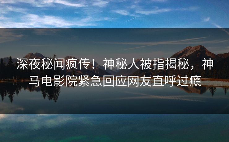 深夜秘闻疯传！神秘人被指揭秘，神马电影院紧急回应网友直呼过瘾