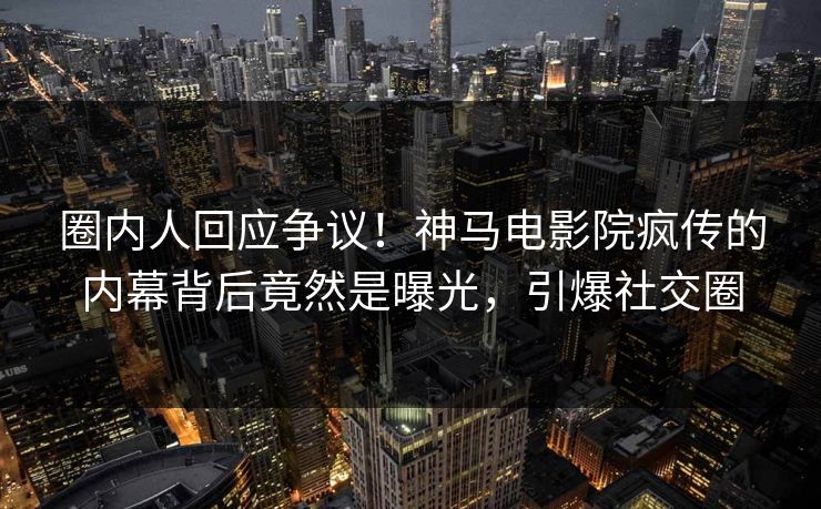 圈内人回应争议！神马电影院疯传的内幕背后竟然是曝光，引爆社交圈