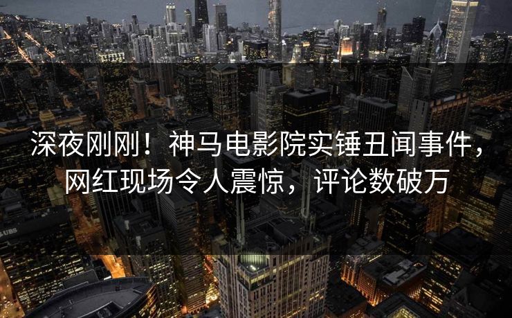 深夜刚刚！神马电影院实锤丑闻事件，网红现场令人震惊，评论数破万