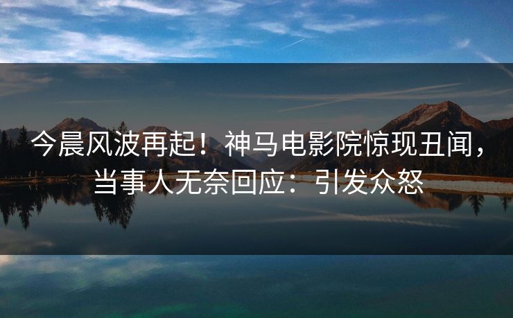 今晨风波再起！神马电影院惊现丑闻，当事人无奈回应：引发众怒