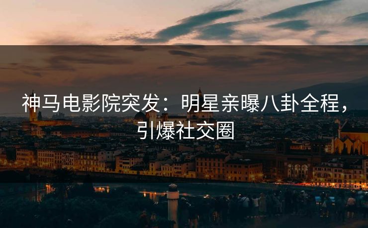神马电影院突发：明星亲曝八卦全程，引爆社交圈