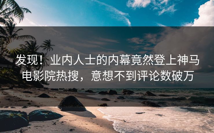发现！业内人士的内幕竟然登上神马电影院热搜，意想不到评论数破万