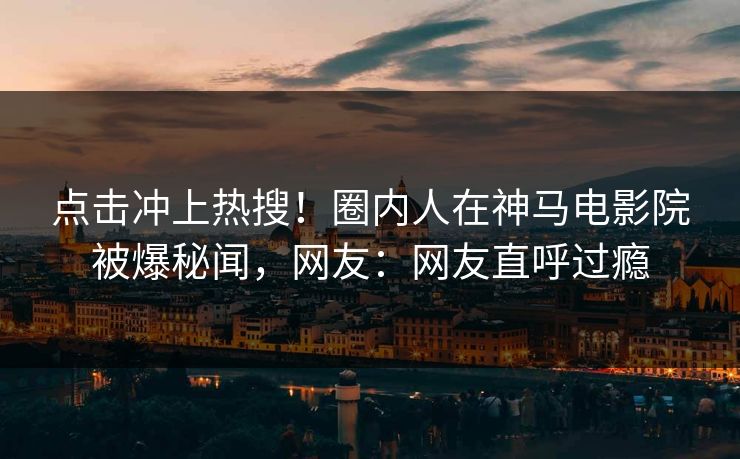 点击冲上热搜！圈内人在神马电影院被爆秘闻，网友：网友直呼过瘾