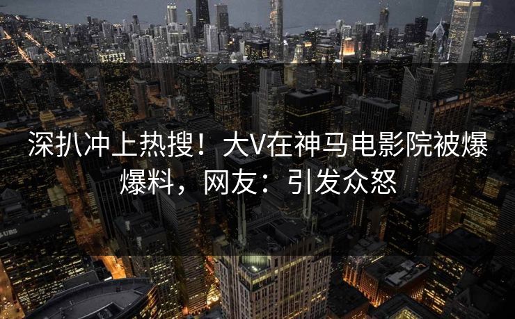 深扒冲上热搜！大V在神马电影院被爆爆料，网友：引发众怒